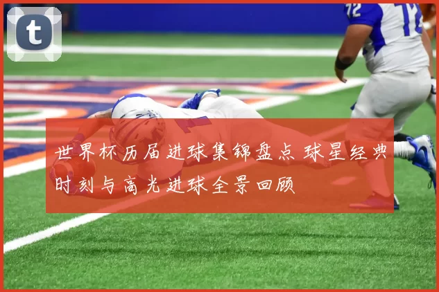 世界杯历届进球集锦盘点 球星经典时刻与高光进球全景回顾