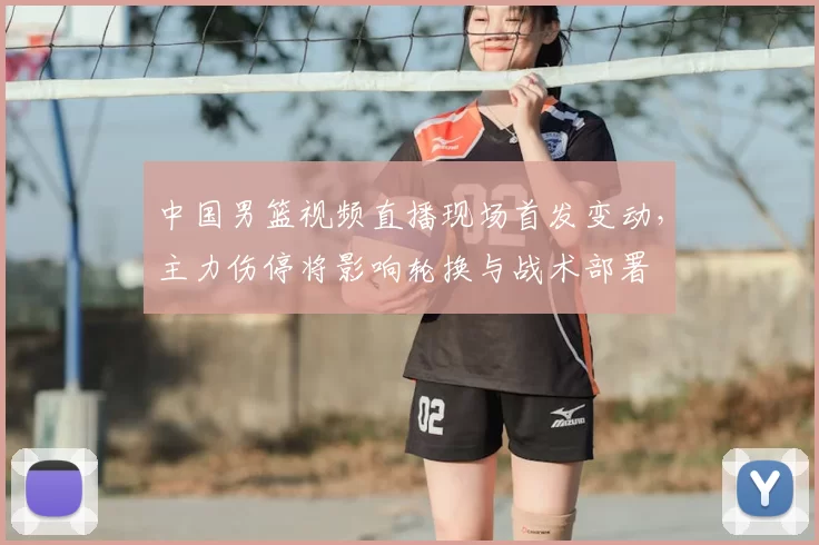 中国男篮视频直播现场首发变动，主力伤停将影响轮换与战术部署