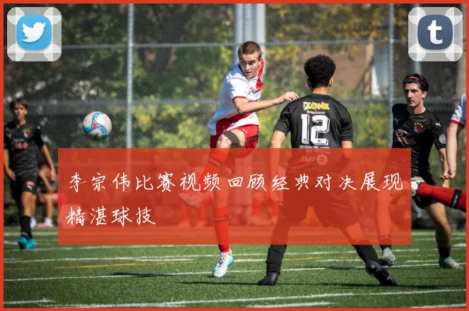 李宗伟比赛视频回顾经典对决展现精湛球技
