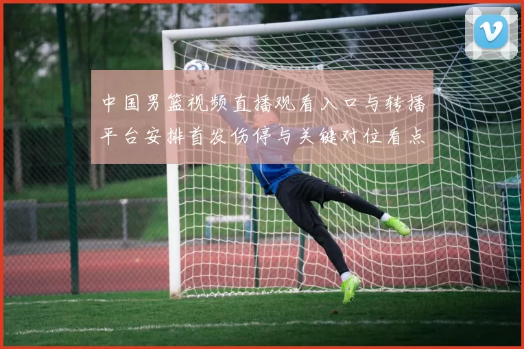 中国男篮视频直播观看入口与转播平台安排首发伤停与关键对位看点