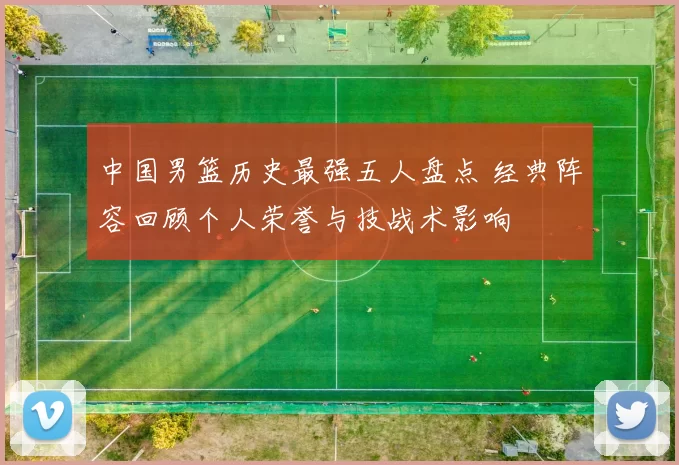 中国男篮历史最强五人盘点 经典阵容回顾个人荣誉与技战术影响