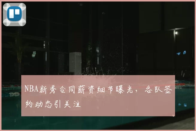 NBA新秀合同薪资细节曝光,各队签约动态引关注