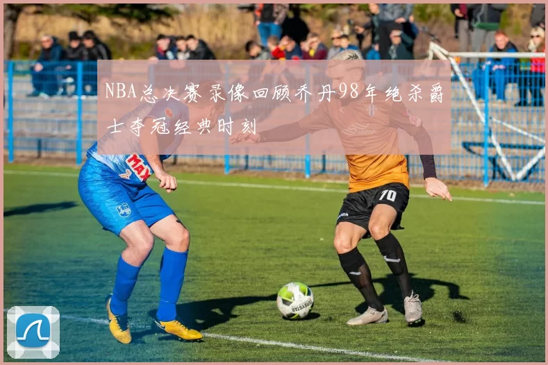 NBA总决赛录像回顾乔丹98年绝杀爵士夺冠经典时刻