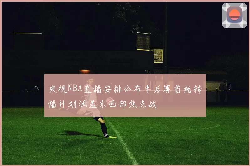 央视NBA直播安排公布季后赛首轮转播计划涵盖东西部焦点战