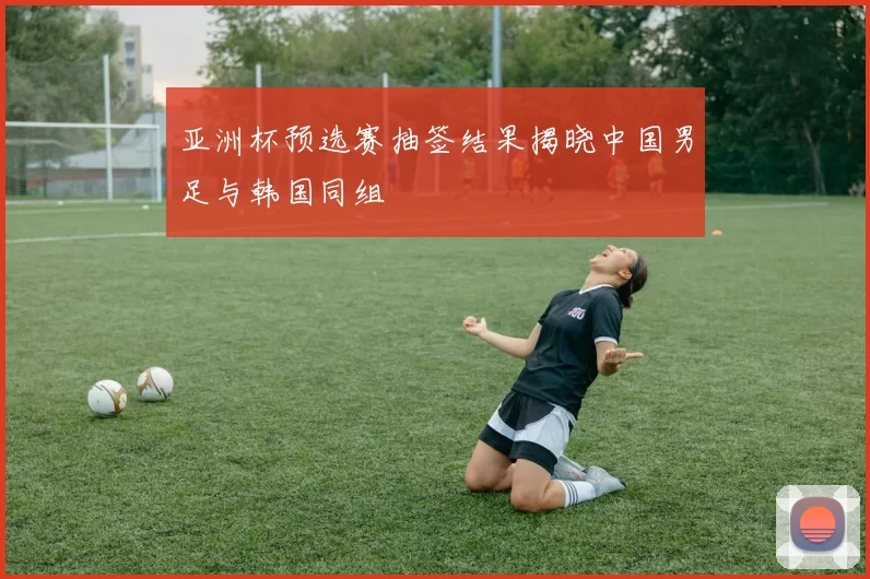 亚洲杯预选赛抽签结果揭晓中国男足与韩国同组
