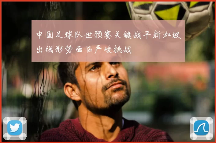 中国足球队世预赛关键战平新加坡出线形势面临严峻挑战