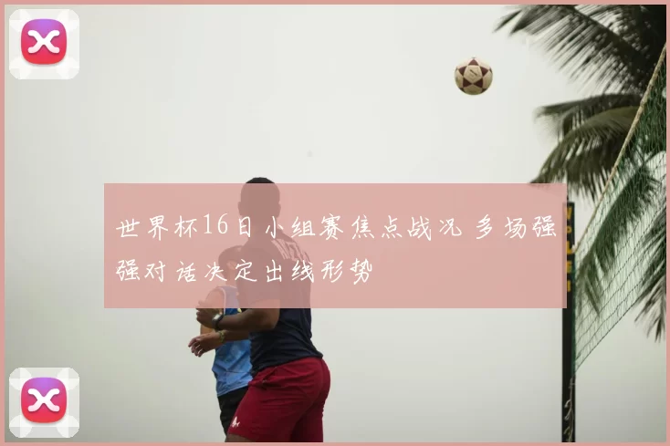 世界杯16日小组赛焦点战况 多场强强对话决定出线形势