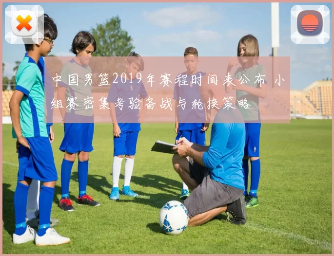 中国男篮2019年赛程时间表公布 小组赛密集考验备战与轮换策略