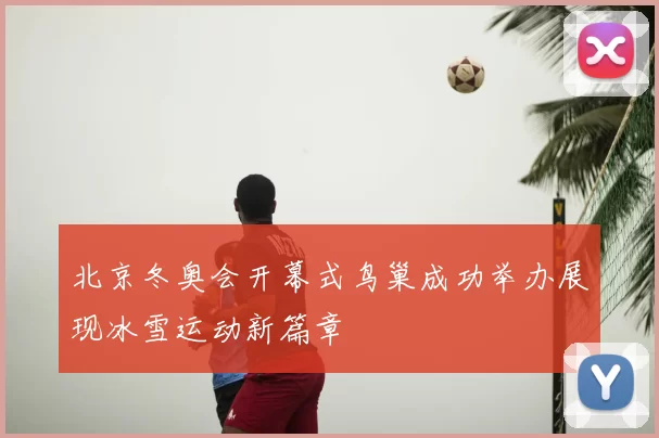 北京冬奥会开幕式鸟巢成功举办展现冰雪运动新篇章