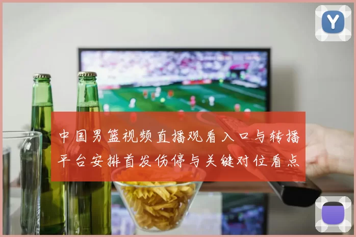 中国男篮视频直播观看入口与转播平台安排首发伤停与关键对位看点