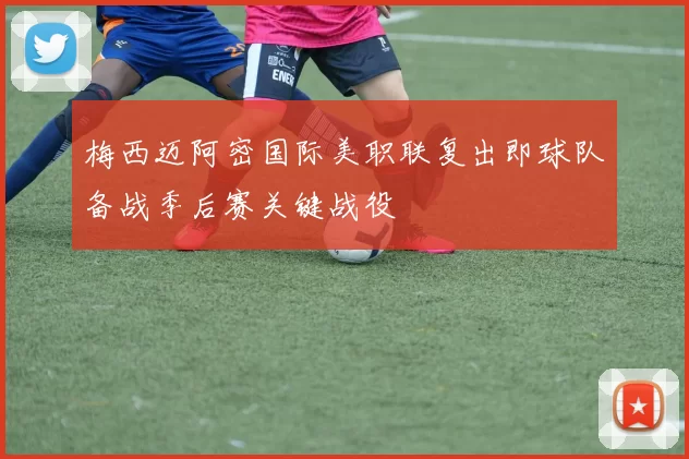 梅西迈阿密国际美职联复出即球队备战季后赛关键战役