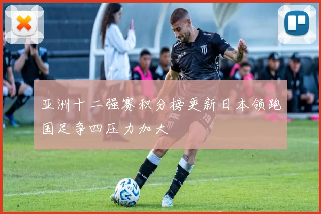 亚洲十二强赛积分榜更新日本领跑国足争四压力加大