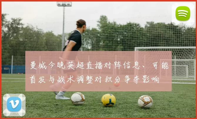 曼城今晚英超直播对阵信息、可能首发与战术调整对积分争夺影响