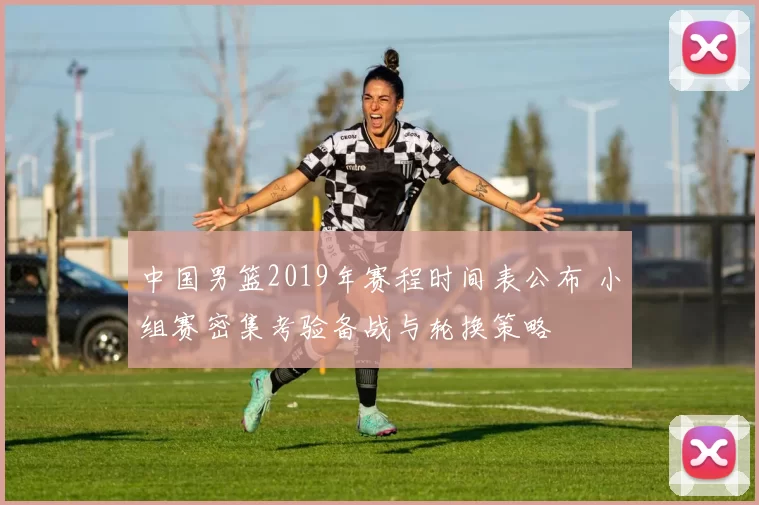 中国男篮2019年赛程时间表公布 小组赛密集考验备战与轮换策略