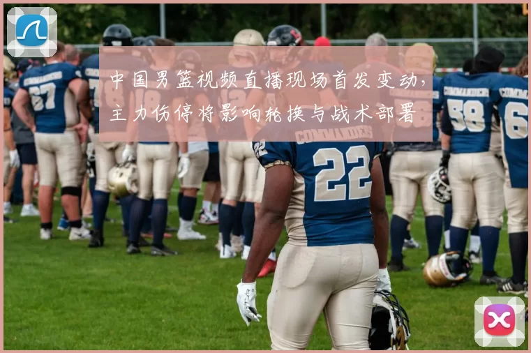 中国男篮视频直播现场首发变动，主力伤停将影响轮换与战术部署