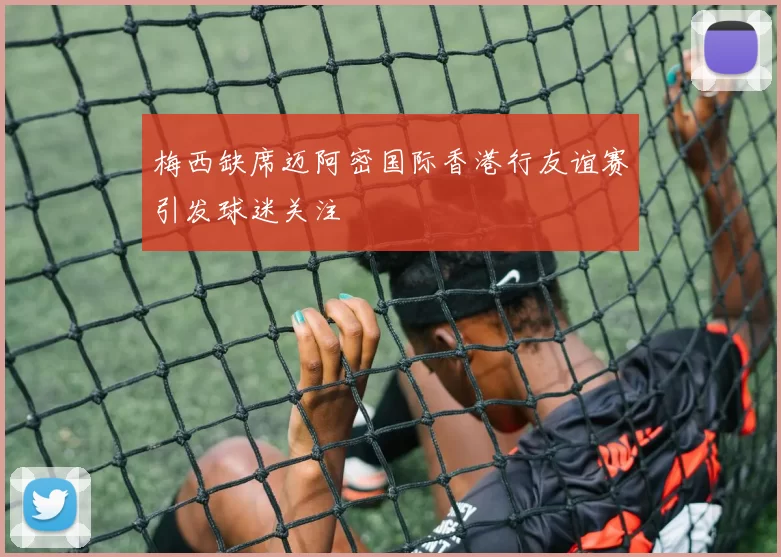 梅西缺席迈阿密国际香港行友谊赛引发球迷关注