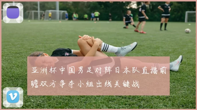 亚洲杯中国男足对阵日本队直播前瞻双方争夺小组出线关键战