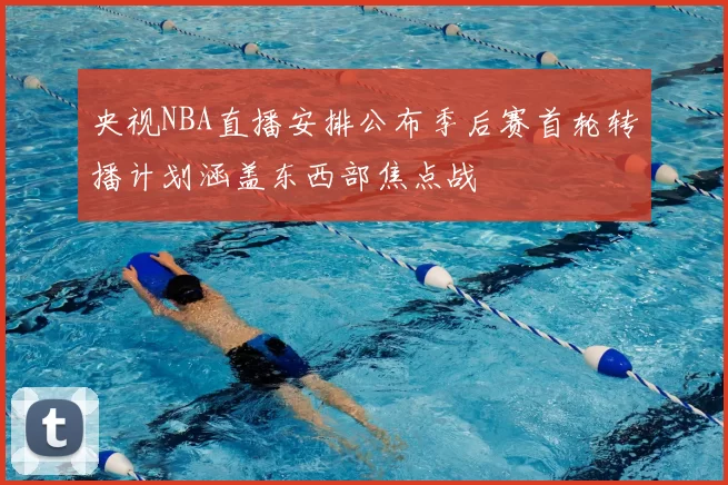 央视NBA直播安排公布季后赛首轮转播计划涵盖东西部焦点战
