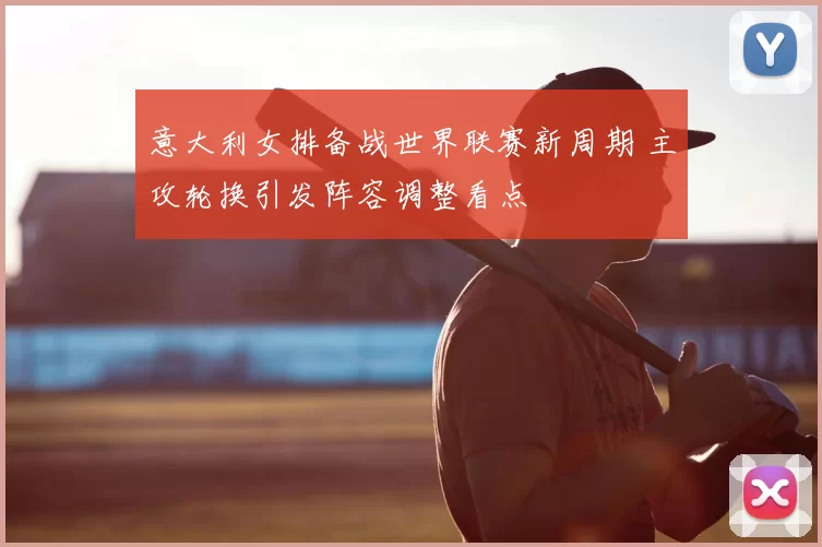 意大利女排备战世界联赛新周期 主攻轮换引发阵容调整看点