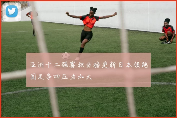 亚洲十二强赛积分榜更新日本领跑国足争四压力加大