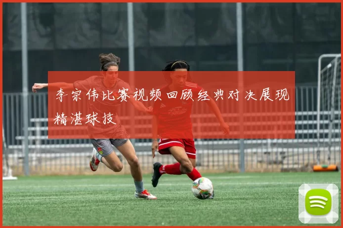李宗伟比赛视频回顾经典对决展现精湛球技