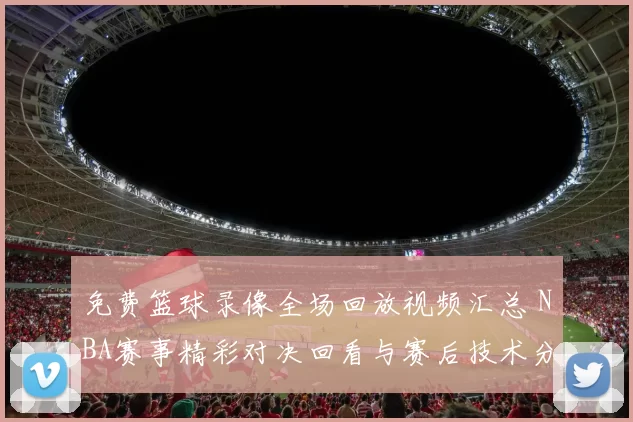 免费篮球录像全场回放视频汇总 NBA赛事精彩对决回看与赛后技术分析