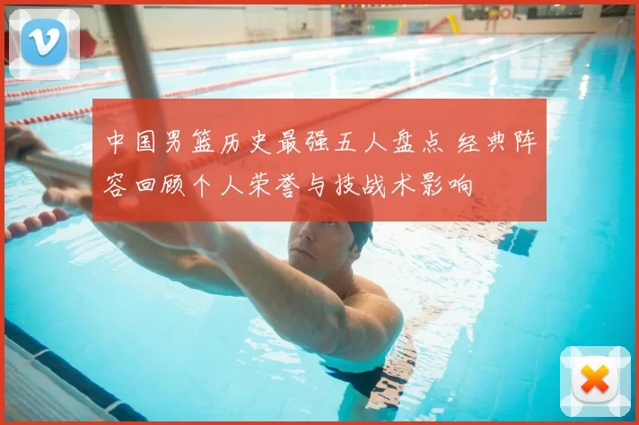 中国男篮历史最强五人盘点 经典阵容回顾个人荣誉与技战术影响