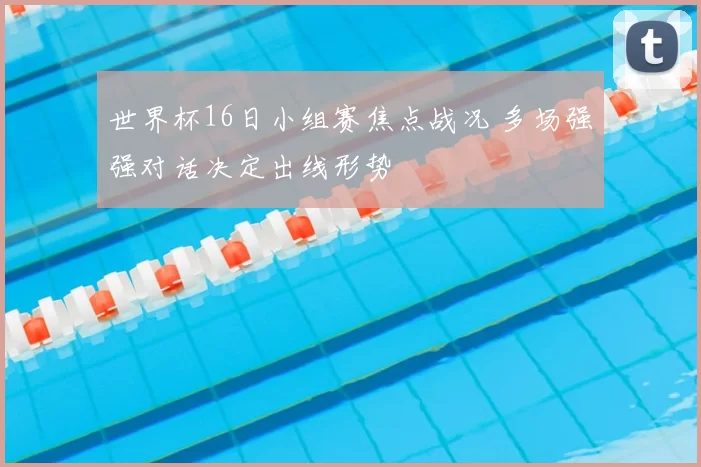 世界杯16日小组赛焦点战况 多场强强对话决定出线形势