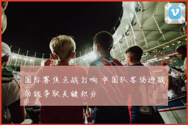 国际赛焦点战打响 中国队客场迎战劲敌争取关键积分