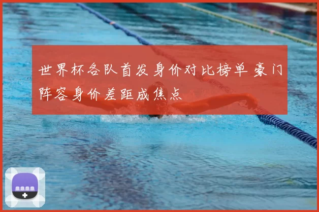 世界杯各队首发身价对比榜单 豪门阵容身价差距成焦点