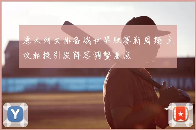 意大利女排备战世界联赛新周期 主攻轮换引发阵容调整看点