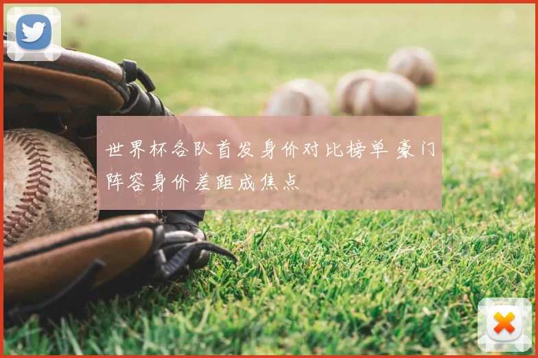 世界杯各队首发身价对比榜单 豪门阵容身价差距成焦点